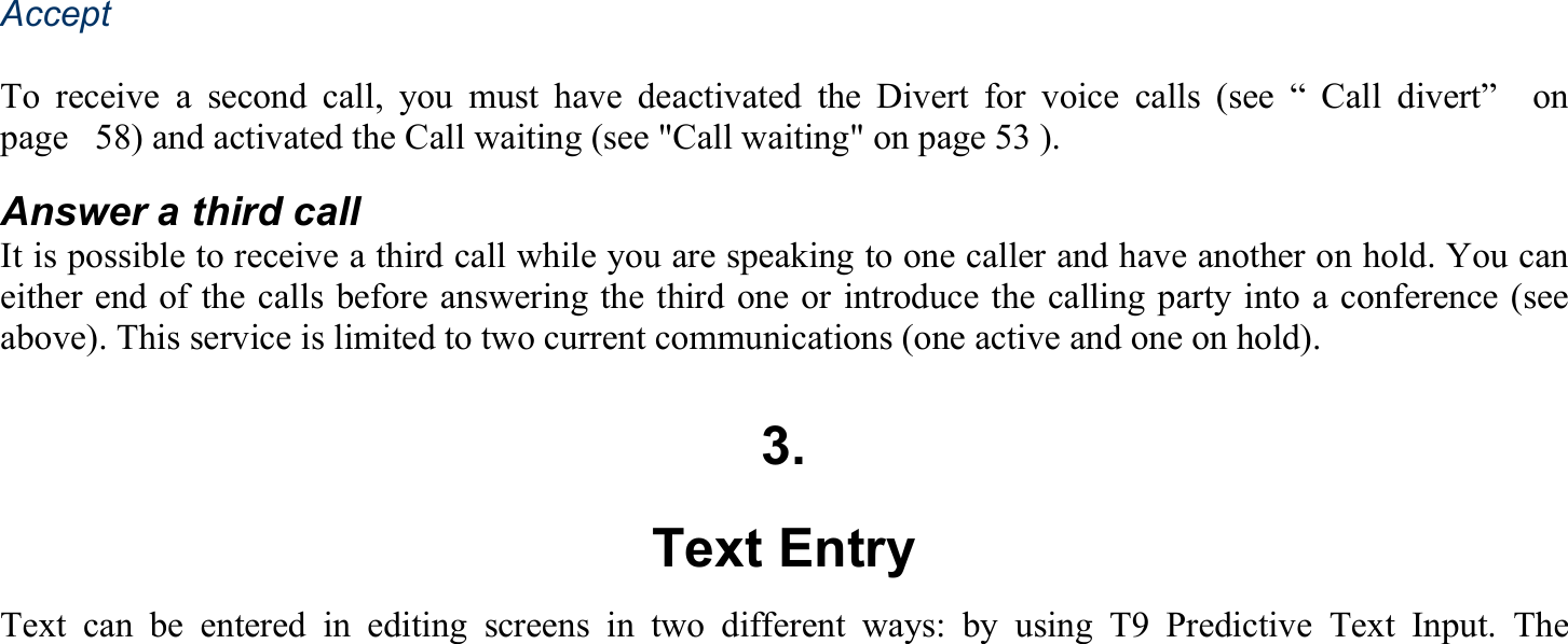 Accept  To receive a second call, you must have deactivated the Divert for voice calls (see “ Call divert”  on page   58) and activated the Call waiting (see &quot;Call waiting&quot; on page 53 ). Answer a third call It is possible to receive a third call while you are speaking to one caller and have another on hold. You can either end of the calls before answering the third one or introduce the calling party into a conference (see above). This service is limited to two current communications (one active and one on hold).  3. Text Entry Text can be entered in editing screens in two different ways: by using T9 Predictive Text Input. The 