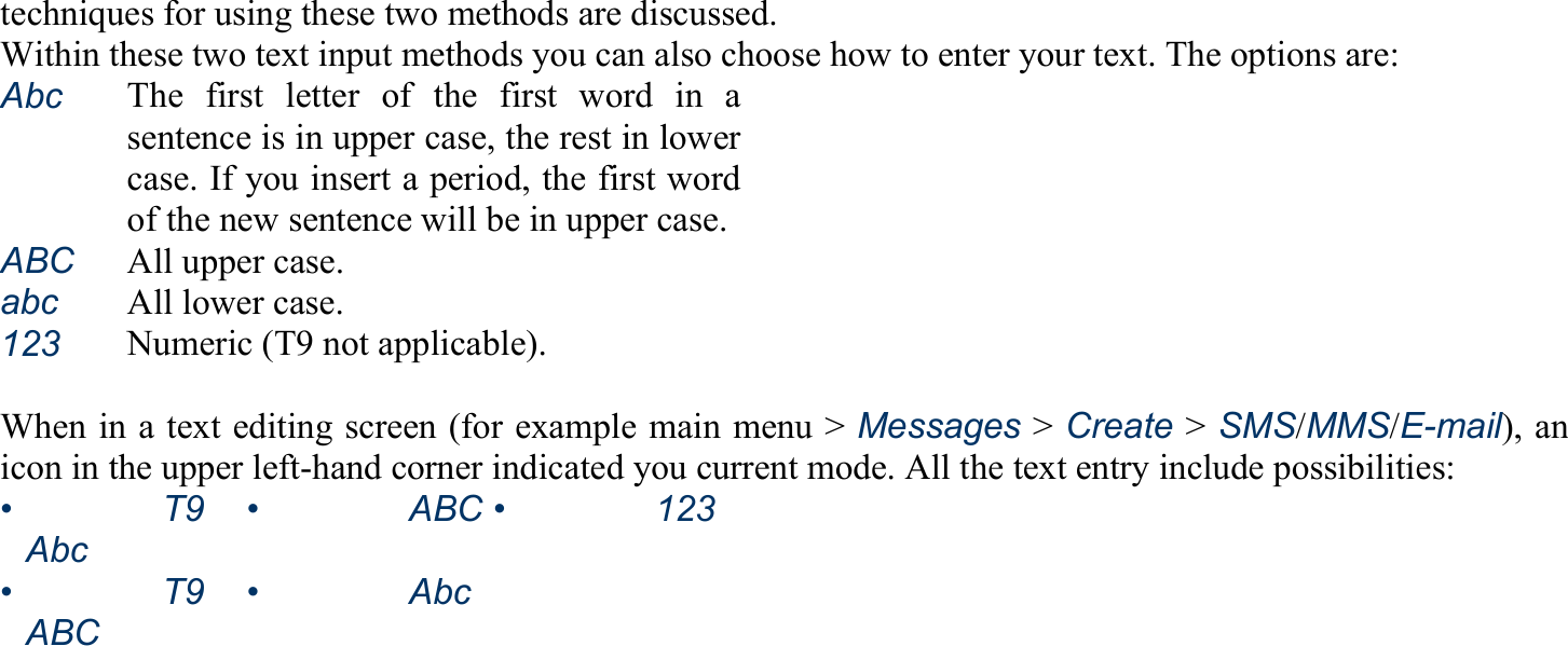 techniques for using these two methods are discussed. Within these two text input methods you can also choose how to enter your text. The options are: Abc   The first letter of the first word in asentence is in upper case, the rest in lowercase. If you insert a period, the first wordof the new sentence will be in upper case.ABC  All upper case. abc  All lower case. 123   Numeric (T9 not applicable).  When in a text editing screen (for example main menu &gt; Messages &gt; Create &gt; SMS/MMS/E-mail), an icon in the upper left-hand corner indicated you current mode. All the text entry include possibilities: •   T9 Abc •   ABC •   123•   T9 ABC •   Abc  