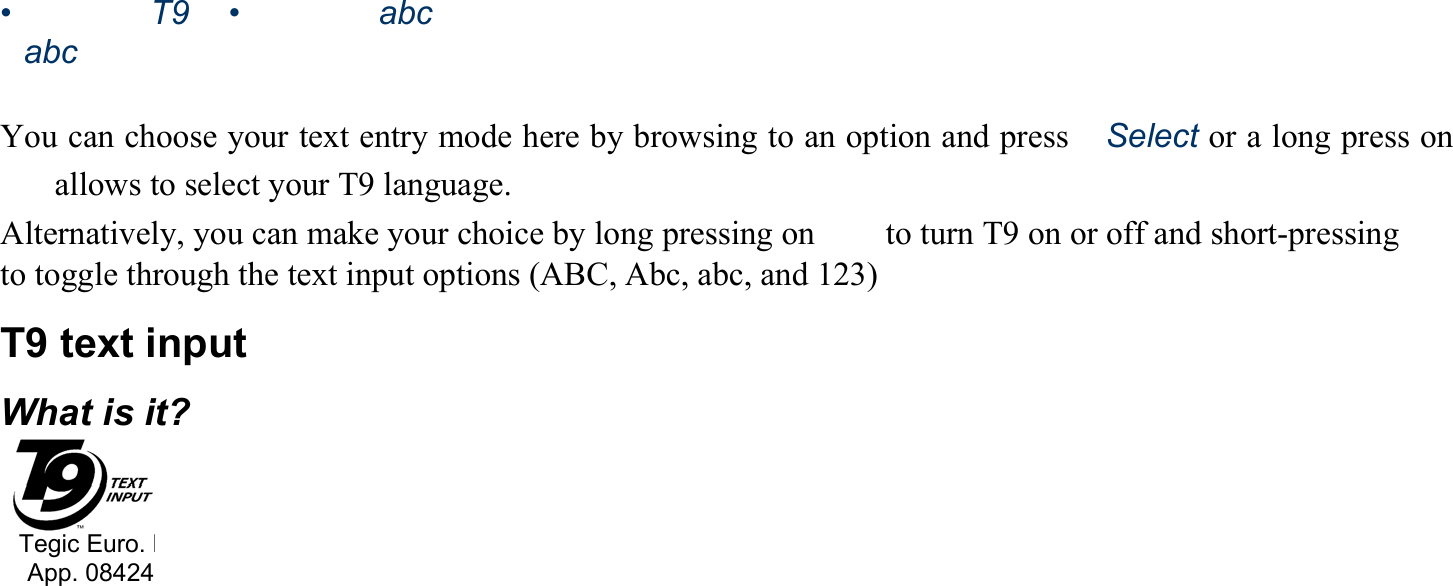 •   T9 abc •   abc   You can choose your text entry mode here by browsing to an option and press　Select or a long press on 　  allows to select your T9 language. Alternatively, you can make your choice by long pressing on  　  to turn T9 on or off and short-pressing  　 to toggle through the text input options (ABC, Abc, abc, and 123) T9 text input What is it? Tegic Euro. PApp. 08424