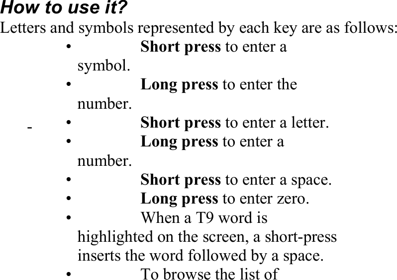 How to use it? Letters and symbols represented by each key are as follows: 　 •   Short press to enter a symbol. •   Long press to enter the number. 　 - 　 •   Short press to enter a letter.•   Long press to enter a number. 　 •   Short press to enter a space.•   Long press to enter zero. •    When a T9 word is highlighted on the screen, a short-press inserts the word followed by a space. 　 •    To browse the list of 