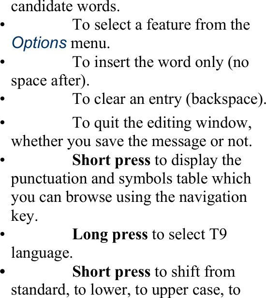 candidate words. •    To select a feature from the Options menu. 　 •    To insert the word only (no space after). 　 •    To clear an entry (backspace).　 •    To quit the editing window, whether you save the message or not.　 •   Short press to display the punctuation and symbols table which you can browse using the navigation key. •   Long press to select T9 language. 　 •   Short press to shift from standard, to lower, to upper case, to 