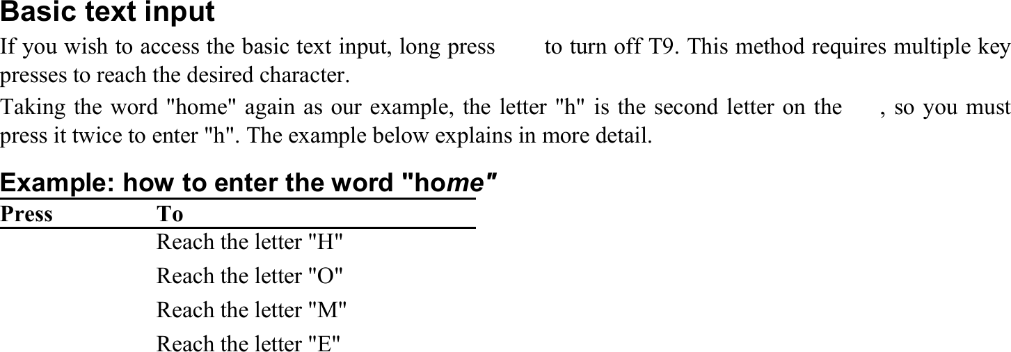  Basic text input If you wish to access the basic text input, long press  　  to turn off T9. This method requires multiple key presses to reach the desired character. Taking the word &quot;home&quot; again as our example, the letter &quot;h&quot; is the second letter on the  　, so you must press it twice to enter &quot;h&quot;. The example below explains in more detail. Example: how to enter the word &quot;home&quot; Press  To 　　   Reach the letter &quot;H&quot; 　　　   Reach the letter &quot;O&quot; 　   Reach the letter &quot;M&quot; 　　   Reach the letter &quot;E&quot; 