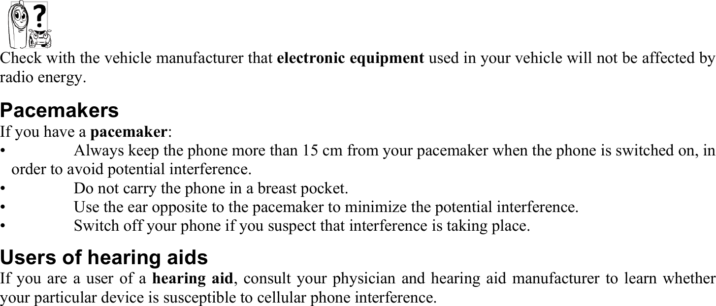 Check with the vehicle manufacturer that electronic equipment used in your vehicle will not be affected by radio energy. Pacemakers If you have a pacemaker: •    Always keep the phone more than 15 cm from your pacemaker when the phone is switched on, in order to avoid potential interference. •    Do not carry the phone in a breast pocket. •    Use the ear opposite to the pacemaker to minimize the potential interference. •    Switch off your phone if you suspect that interference is taking place. Users of hearing aids If you are a user of a hearing aid, consult your physician and hearing aid manufacturer to learn whether your particular device is susceptible to cellular phone interference. 