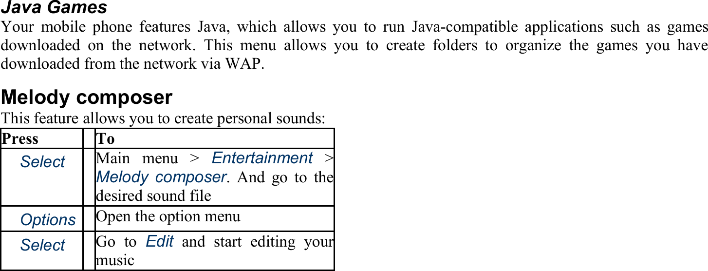  Java Games Your mobile phone features Java, which allows you to run Java-compatible applications such as games downloaded on the network. This menu allows you to create folders to organize the games you have downloaded from the network via WAP. Melody composer This feature allows you to create personal sounds: Press To 　Select Main menu &gt; Entertainment &gt; Melody composer. And go to the desired sound file 　Options Open the option menu 　Select Go to Edit and start editing yourmusic 