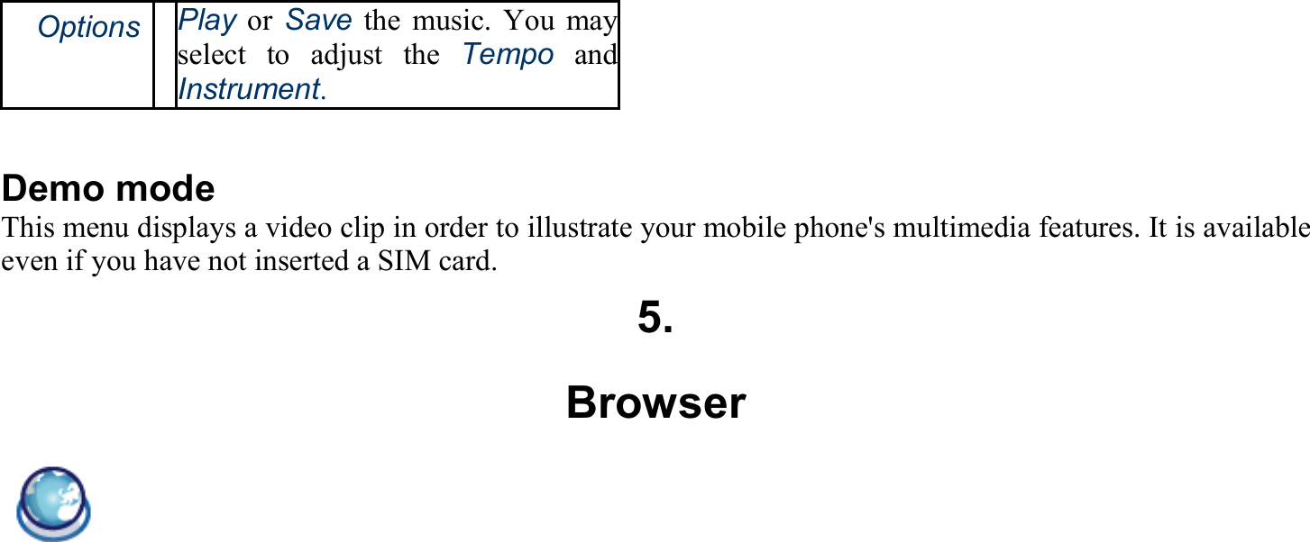 　Options Play or Save the music. You mayselect to adjust the Tempo and Instrument.  Demo mode This menu displays a video clip in order to illustrate your mobile phone&apos;s multimedia features. It is available even if you have not inserted a SIM card. 5. Browser  