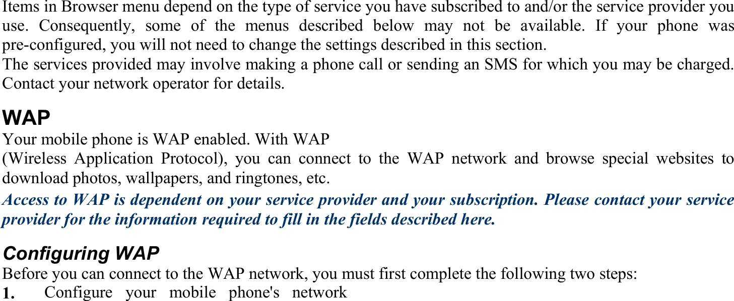 Items in Browser menu depend on the type of service you have subscribed to and/or the service provider you use. Consequently, some of the menus described below may not be available. If your phone was pre-configured, you will not need to change the settings described in this section. The services provided may involve making a phone call or sending an SMS for which you may be charged. Contact your network operator for details. WAP Your mobile phone is WAP enabled. With WAP   (Wireless Application Protocol), you can connect to the WAP network and browse special websites to download photos, wallpapers, and ringtones, etc. Access to WAP is dependent on your service provider and your subscription. Please contact your service provider for the information required to fill in the fields described here.   Configuring WAP Before you can connect to the WAP network, you must first complete the following two steps: 1.   Configure your mobile phone&apos;s network