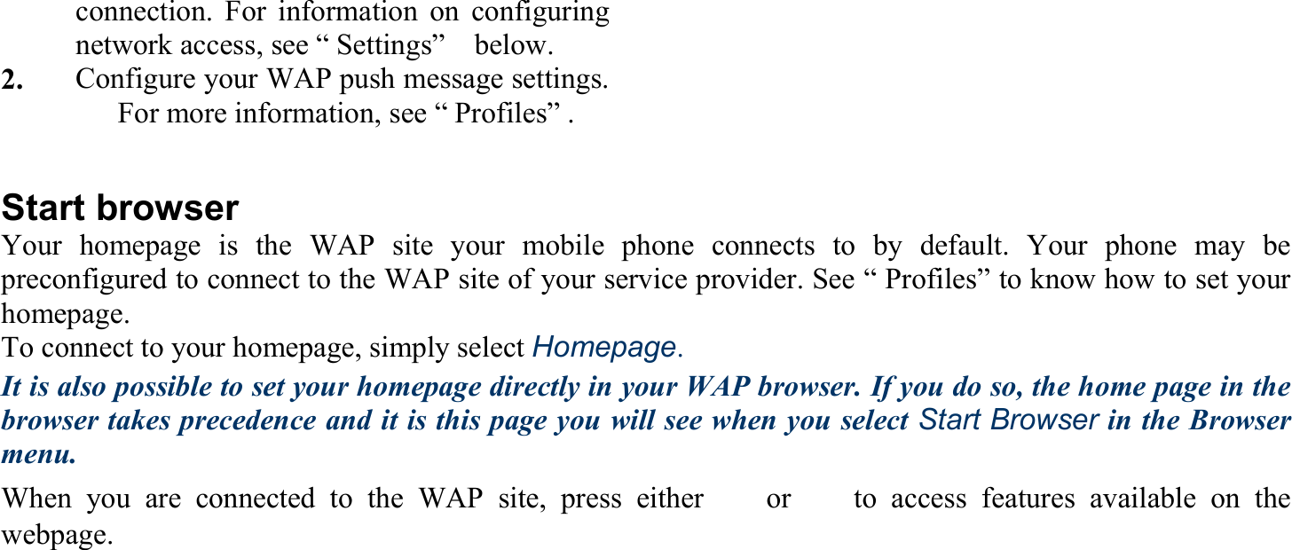 connection. For information on configuringnetwork access, see “ Settings”    below. 2.     Configure your WAP push message settings.For more information, see “ Profiles” .  Start browser Your homepage is the WAP site your mobile phone connects to by default. Your phone may be preconfigured to connect to the WAP site of your service provider. See “ Profiles” to know how to set your homepage. To connect to your homepage, simply select Homepage. It is also possible to set your homepage directly in your WAP browser. If you do so, the home page in the browser takes precedence and it is this page you will see when you select Start Browser in the Browser menu.   When you are connected to the WAP site, press either 　 or 　 to access features available on the webpage. 