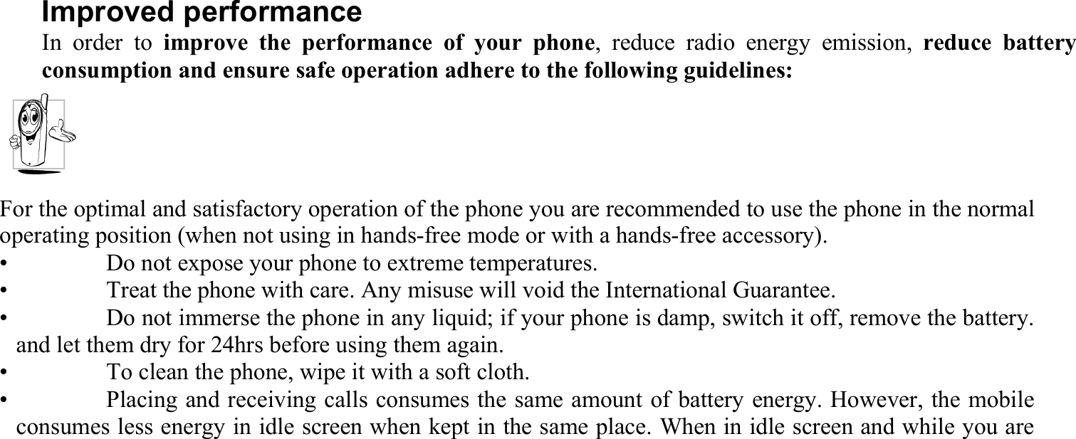 Improved performance In order to improve the performance of your phone, reduce radio energy emission, reduce battery consumption and ensure safe operation adhere to the following guidelines: For the optimal and satisfactory operation of the phone you are recommended to use the phone in the normal operating position (when not using in hands-free mode or with a hands-free accessory). •    Do not expose your phone to extreme temperatures. •    Treat the phone with care. Any misuse will void the International Guarantee. •    Do not immerse the phone in any liquid; if your phone is damp, switch it off, remove the battery. and let them dry for 24hrs before using them again. •    To clean the phone, wipe it with a soft cloth. •    Placing and receiving calls consumes the same amount of battery energy. However, the mobile consumes less energy in idle screen when kept in the same place. When in idle screen and while you are  