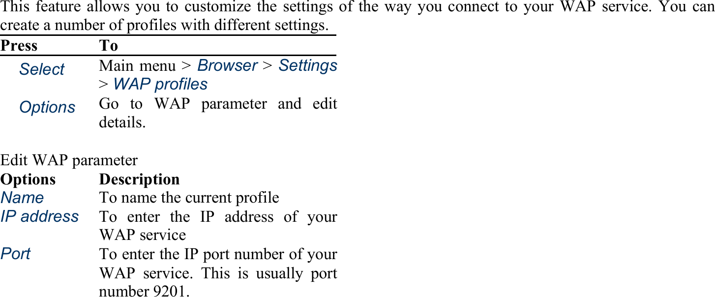 This feature allows you to customize the settings of the way you connect to your WAP service. You can create a number of profiles with different settings. Press To 　Select Main menu &gt; Browser &gt;Settings&gt; WAP profiles 　Options Go to WAP parameter and edit details.   Edit WAP parameter Options Description Name To name the current profile IP address To enter the IP address of your WAP service Port To enter the IP port number of your WAP service. This is usually port number 9201. 