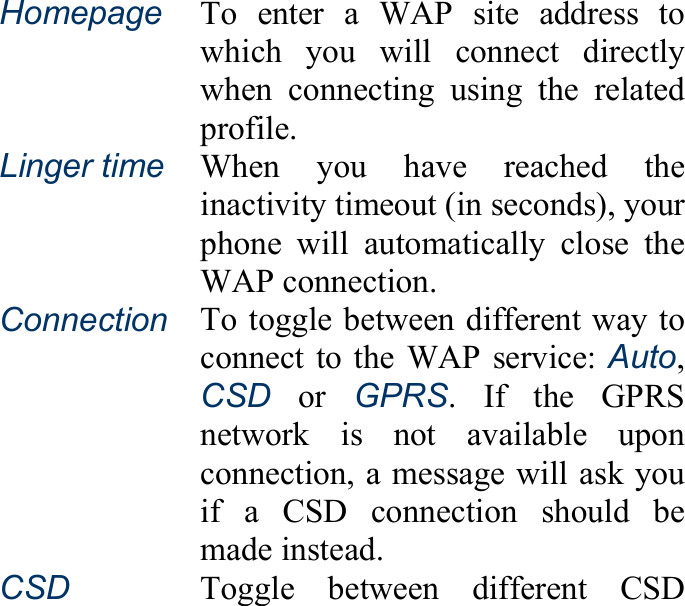 Homepage To enter a WAP site address to which you will connect directly when connecting using the related profile. Linger time When you have reached the inactivity timeout (in seconds), your phone will automatically close the WAP connection. Connection To toggle between different way to connect to the WAP service: Auto, CSD or GPRS. If the GPRS network is not available upon connection, a message will ask youif a CSD connection should be made instead. CSD   Toggle between different CSD 