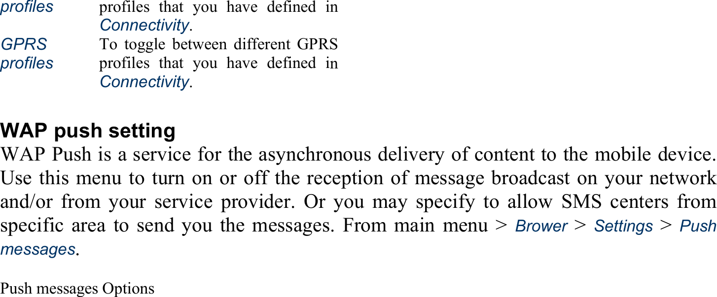 profiles profiles that you have defined in Connectivity. GPRS  profiles To toggle between different GPRS profiles that you have defined in Connectivity.  WAP push setting WAP Push is a service for the asynchronous delivery of content to the mobile device. Use this menu to turn on or off the reception of message broadcast on your network and/or from your service provider. Or you may specify to allow SMS centers from specific area to send you the messages. From main menu &gt; Brower &gt; Settings &gt; Push messages.  Push messages Options 