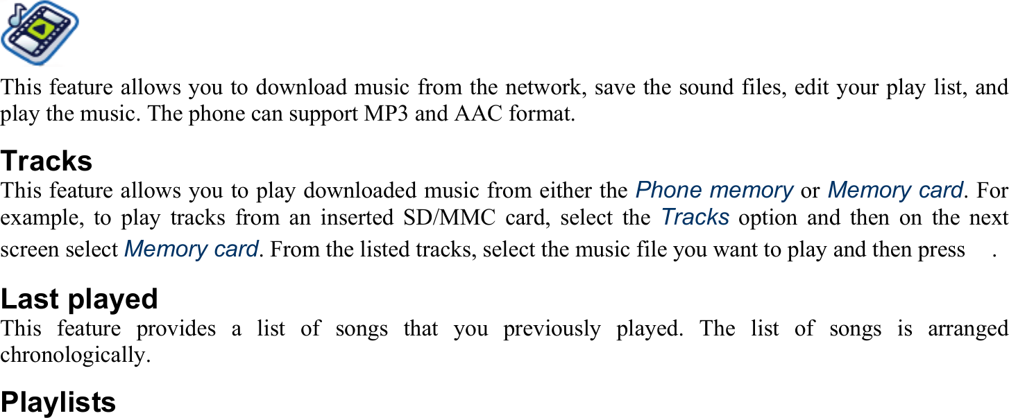 This feature allows you to download music from the network, save the sound files, edit your play list, and play the music. The phone can support MP3 and AAC format. Tracks This feature allows you to play downloaded music from either the Phone memory or Memory card. For example, to play tracks from an inserted SD/MMC card, select the Tracks option and then on the next screen select Memory card. From the listed tracks, select the music file you want to play and then press　. Last played This feature provides a list of songs that you previously played. The list of songs is arranged chronologically. Playlists  