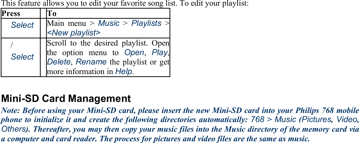 This feature allows you to edit your favorite song list. To edit your playlist: Press To 　Select Main menu &gt; Music &gt; Playlists &gt; &lt;New playlist&gt; 　/　 　Select Scroll to the desired playlist. Open the option menu to Open,  Play, Delete, Rename the playlist or get more information in Help.  Mini-SD Card Management Note: Before using your Mini-SD card, please insert the new Mini-SD card into your Philips 768 mobile phone to initialize it and create the following directories automatically: 768 &gt; Music (Pictures, Video, Others). Thereafter, you may then copy your music files into the Music directory of the memory card via a computer and card reader. The process for pictures and video files are the same as music. 