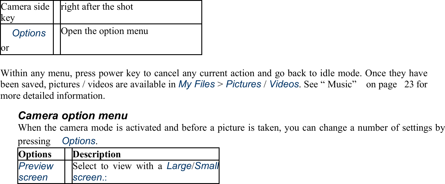 Camera side key right after the shot 　Options or　 Open the option menu  Within any menu, press power key to cancel any current action and go back to idle mode. Once they have been saved, pictures / videos are available in My Files &gt; Pictures / Videos. See “ Music”    on page   23 for more detailed information. Camera option menu When the camera mode is activated and before a picture is taken, you can change a number of settings by pressing　Options. Options Description Preview screen Select to view with a Large/Small screen.: 