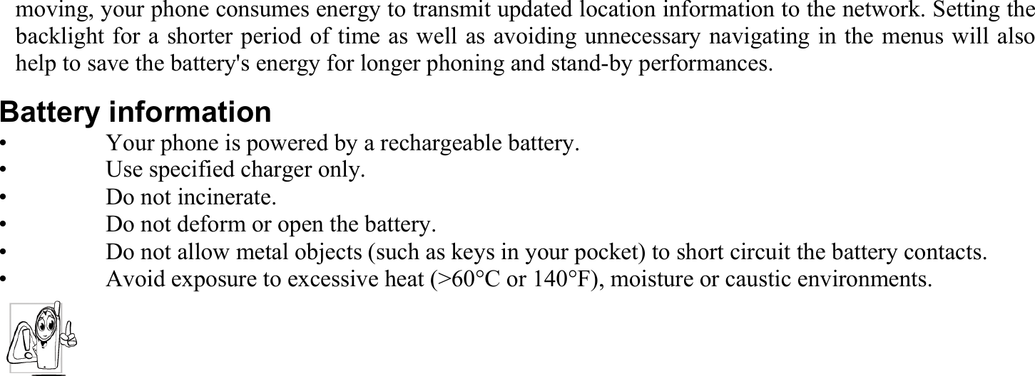 moving, your phone consumes energy to transmit updated location information to the network. Setting the backlight for a shorter period of time as well as avoiding unnecessary navigating in the menus will also help to save the battery&apos;s energy for longer phoning and stand-by performances. Battery information •    Your phone is powered by a rechargeable battery. •    Use specified charger only. •   Do not incinerate. •    Do not deform or open the battery. •    Do not allow metal objects (such as keys in your pocket) to short circuit the battery contacts. •    Avoid exposure to excessive heat (&gt;60°C or 140°F), moisture or caustic environments.  