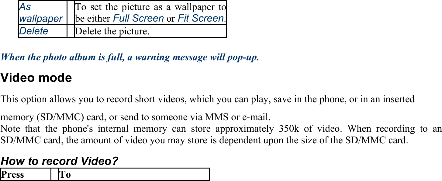 As  wallpaperTo set the picture as a wallpaper tobe either Full Screen or Fit Screen.Delete Delete the picture.  When the photo album is full, a warning message will pop-up.   Video mode This option allows you to record short videos, which you can play, save in the phone, or in an inserted memory (SD/MMC) card, or send to someone via MMS or e-mail. Note that the phone&apos;s internal memory can store approximately 350k of video. When recording to an SD/MMC card, the amount of video you may store is dependent upon the size of the SD/MMC card. How to record Video? Press To 