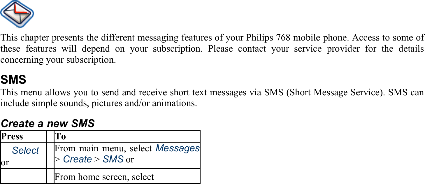 This chapter presents the different messaging features of your Philips 768 mobile phone. Access to some of these features will depend on your subscription. Please contact your service provider for the details concerning your subscription. SMS This menu allows you to send and receive short text messages via SMS (Short Message Service). SMS can include simple sounds, pictures and/or animations. Create a new SMS Press To 　Select or From main menu, select Messages&gt; Create &gt; SMS or 　 From home screen, select  　  