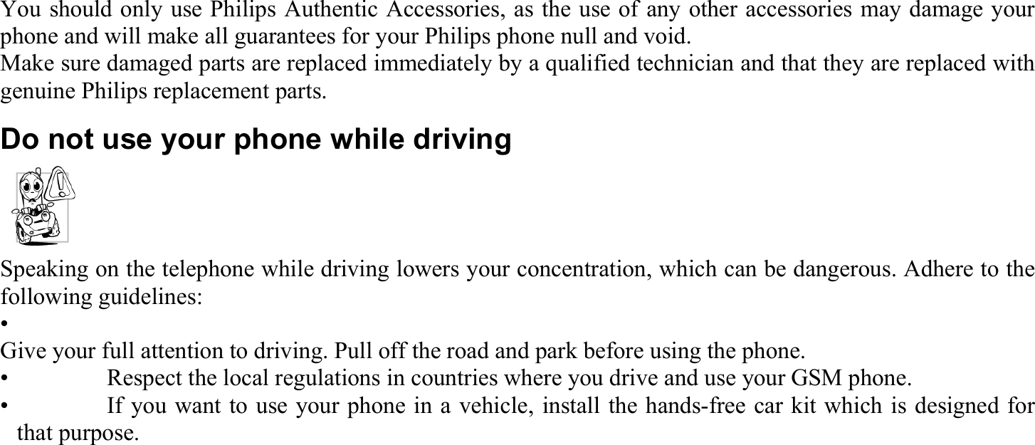 You should only use Philips Authentic Accessories, as the use of any other accessories may damage your phone and will make all guarantees for your Philips phone null and void. Make sure damaged parts are replaced immediately by a qualified technician and that they are replaced with genuine Philips replacement parts. Do not use your phone while driving Speaking on the telephone while driving lowers your concentration, which can be dangerous. Adhere to the following guidelines: •  Give your full attention to driving. Pull off the road and park before using the phone. •    Respect the local regulations in countries where you drive and use your GSM phone. •    If you want to use your phone in a vehicle, install the hands-free car kit which is designed for that purpose.  