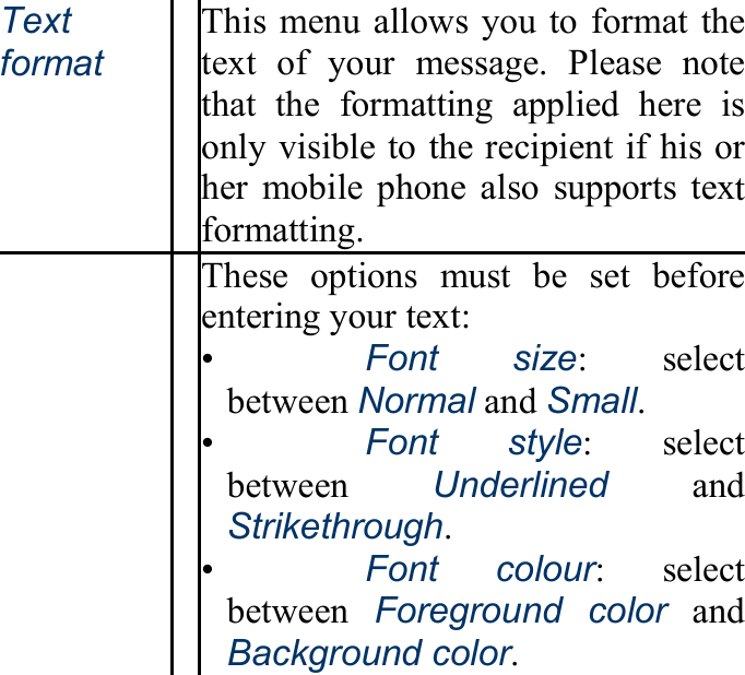 Text format This menu allows you to format the text of your message. Please note that the formatting applied here is only visible to the recipient if his or her mobile phone also supports text formatting.   These options must be set before entering your text: •   Font size: select between Normal and Small. •   Font style: select between  Underlined and Strikethrough. •   Font colour: select between  Foreground color and Background color. 