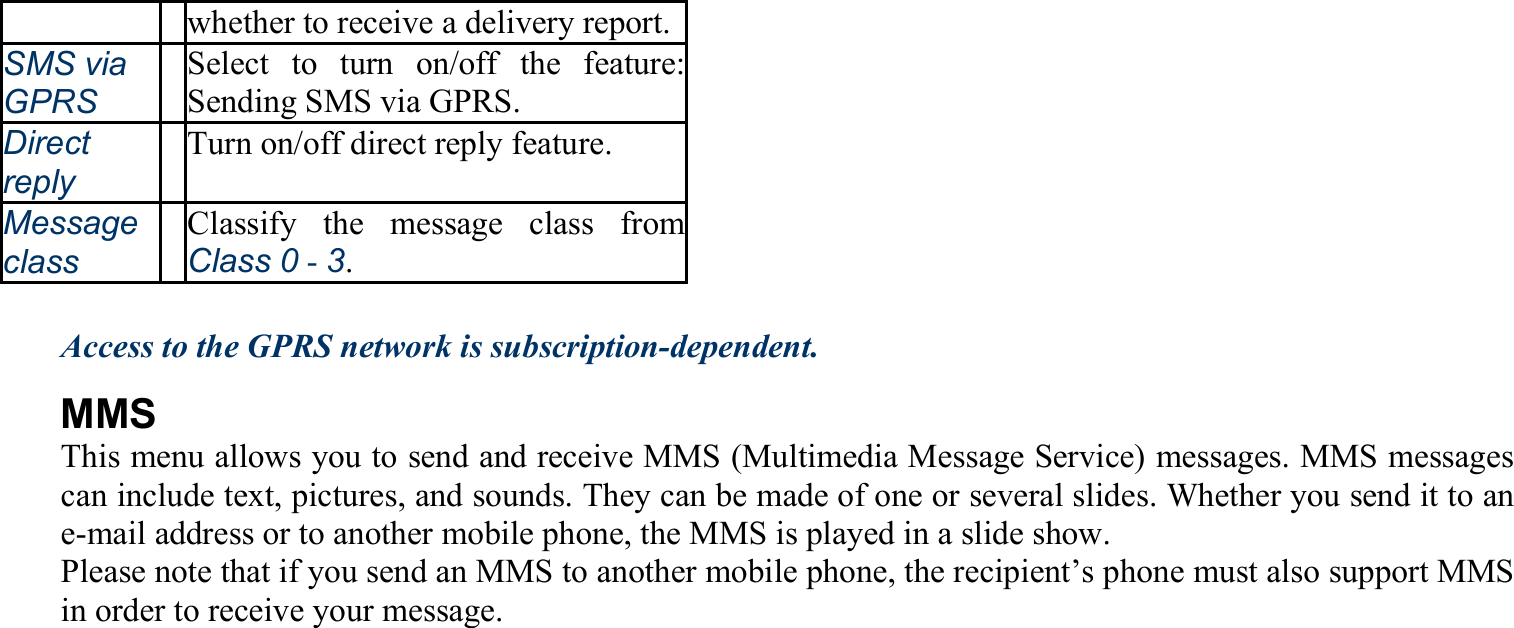 whether to receive a delivery report.SMS via GPRS Select to turn on/off the feature: Sending SMS via GPRS. Direct reply Turn on/off direct reply feature. Message class Classify the message class from Class 0 - 3.  Access to the GPRS network is subscription-dependent. MMS This menu allows you to send and receive MMS (Multimedia Message Service) messages. MMS messages can include text, pictures, and sounds. They can be made of one or several slides. Whether you send it to an e-mail address or to another mobile phone, the MMS is played in a slide show. Please note that if you send an MMS to another mobile phone, the recipient’s phone must also support MMS in order to receive your message. 