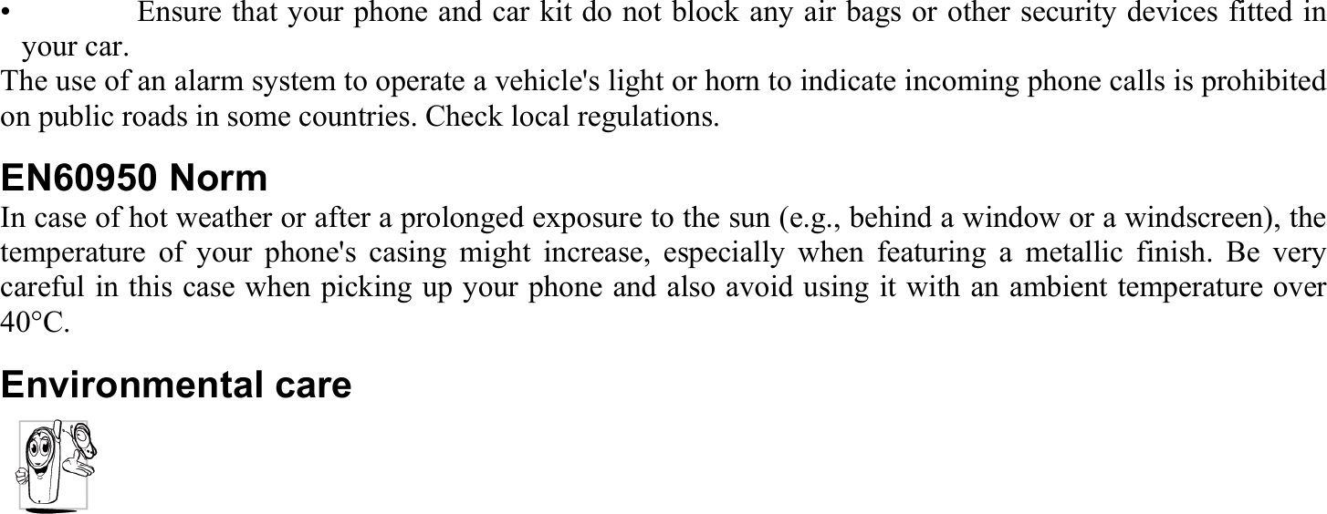 •    Ensure that your phone and car kit do not block any air bags or other security devices fitted in your car. The use of an alarm system to operate a vehicle&apos;s light or horn to indicate incoming phone calls is prohibited on public roads in some countries. Check local regulations. EN60950 Norm In case of hot weather or after a prolonged exposure to the sun (e.g., behind a window or a windscreen), the temperature of your phone&apos;s casing might increase, especially when featuring a metallic finish. Be very careful in this case when picking up your phone and also avoid using it with an ambient temperature over 40°C. Environmental care  