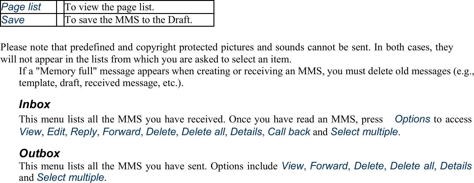 Page list To view the page list. Save To save the MMS to the Draft.  Please note that predefined and copyright protected pictures and sounds cannot be sent. In both cases, they will not appear in the lists from which you are asked to select an item. If a &quot;Memory full&quot; message appears when creating or receiving an MMS, you must delete old messages (e.g., template, draft, received message, etc.). Inbox This menu lists all the MMS you have received. Once you have read an MMS, press　Options to access View, Edit, Reply, Forward, Delete, Delete all, Details, Call back and Select multiple. Outbox This menu lists all the MMS you have sent. Options include View, Forward, Delete, Delete all, Details and Select multiple. 