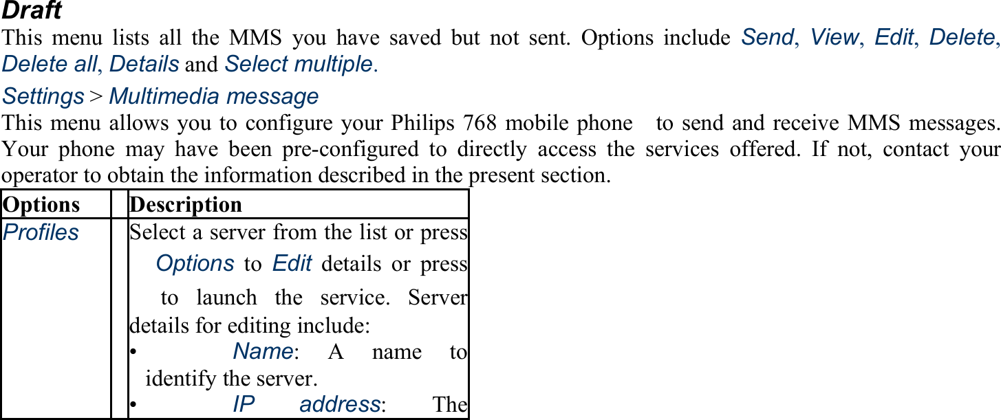 Draft This menu lists all the MMS you have saved but not sent. Options include Send, View, Edit, Delete, Delete all, Details and Select multiple. Settings &gt; Multimedia message This menu allows you to configure your Philips 768 mobile phone    to send and receive MMS messages. Your phone may have been pre-configured to directly access the services offered. If not, contact your operator to obtain the information described in the present section. Options Description Profiles Select a server from the list or press 　Options to Edit details or press 　to launch the service. Serverdetails for editing include: •   Name: A name to identify the server. •   IP address: The 