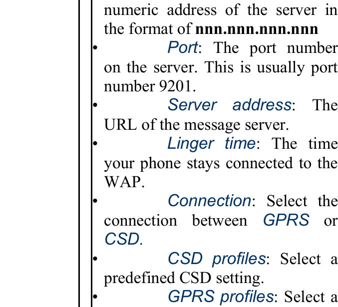 numeric address of the server inthe format of nnn.nnn.nnn.nnn •   Port: The port number on the server. This is usually portnumber 9201. •   Server address: The URL of the message server. •   Linger time: The time your phone stays connected to theWAP. •   Connection: Select the connection between GPRS or CSD. •   CSD profiles: Select a predefined CSD setting. •   GPRS profiles: Select a 