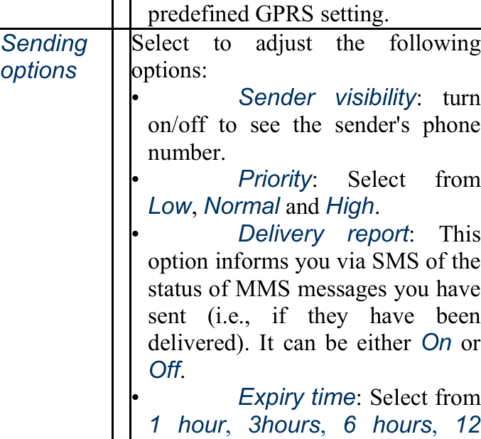 predefined GPRS setting. Sendingoptions Select to adjust the followingoptions: •   Sender visibility: turn on/off to see the sender&apos;s phonenumber. •   Priority: Select from Low, Normal and High. •   Delivery report: This option informs you via SMS of thestatus of MMS messages you havesent (i.e., if they have beendelivered). It can be either On or Off. •   Expiry time: Select from 1 hour,  3hours,  6 hours,  12 