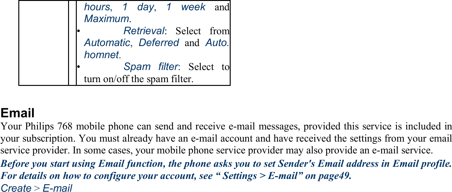 hours,  1 day,  1 week and Maximum. •   Retrieval: Select from Automatic,  Deferred and Auto. homnet. •   Spam filter:Select to turn on/off the spam filter.  Email Your Philips 768 mobile phone can send and receive e-mail messages, provided this service is included in your subscription. You must already have an e-mail account and have received the settings from your email service provider. In some cases, your mobile phone service provider may also provide an e-mail service. Before you start using Email function, the phone asks you to set Sender&apos;s Email address in Email profile. For details on how to configure your account, see “ Settings &gt; E-mail” on page49. Create &gt; E-mail 