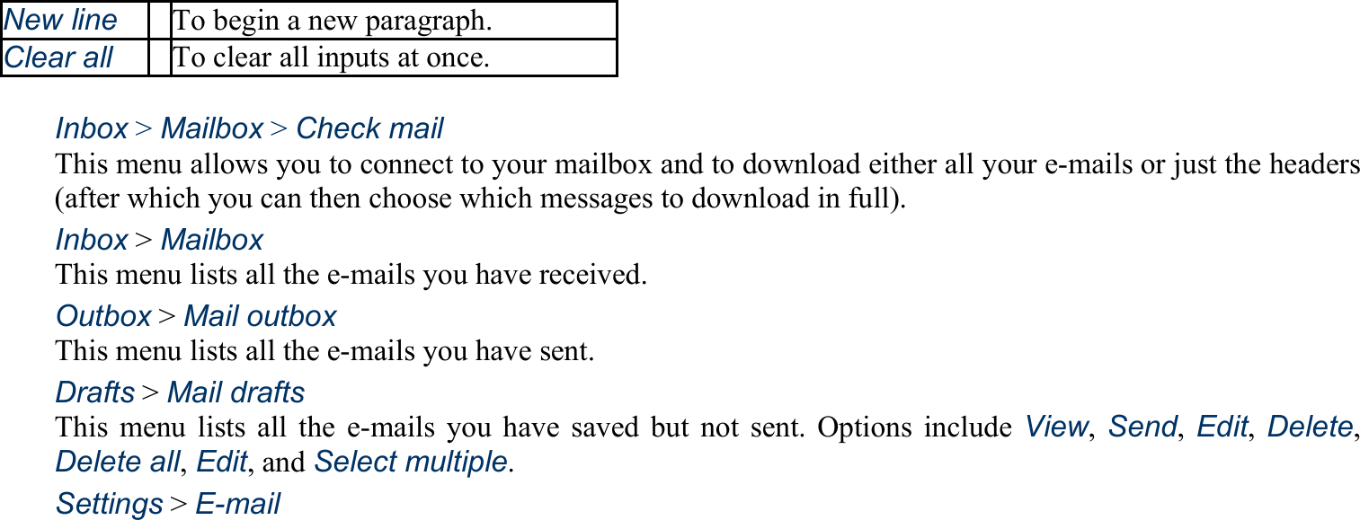 New line To begin a new paragraph. Clear all To clear all inputs at once.  Inbox &gt; Mailbox &gt; Check mail This menu allows you to connect to your mailbox and to download either all your e-mails or just the headers (after which you can then choose which messages to download in full). Inbox &gt; Mailbox This menu lists all the e-mails you have received. Outbox &gt; Mail outbox This menu lists all the e-mails you have sent. Drafts &gt; Mail drafts This menu lists all the e-mails you have saved but not sent. Options include View, Send, Edit, Delete, Delete all, Edit, and Select multiple. Settings &gt; E-mail 