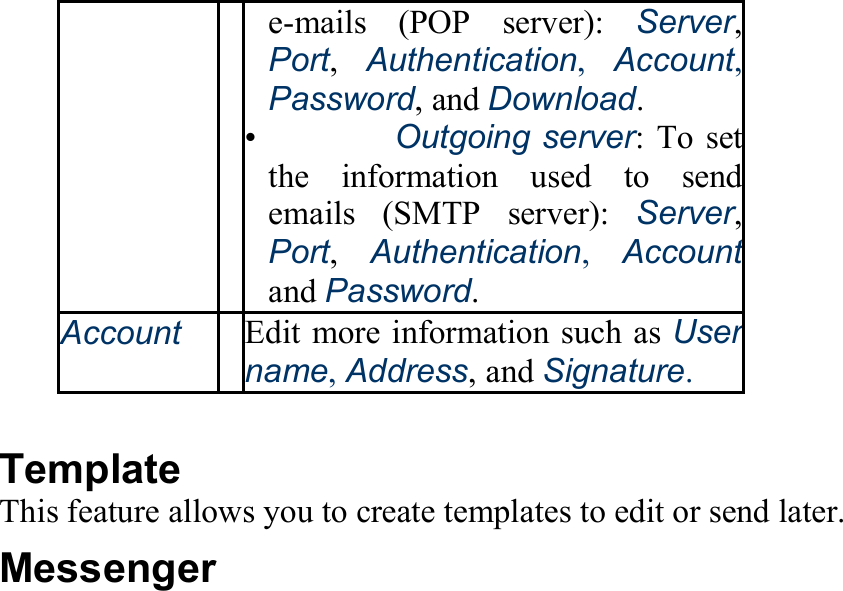 e-mails (POP server): Server, Port,  Authentication,  Account, Password, and Download. •   Outgoing server: To set the information used to send emails (SMTP server): Server, Port,  Authentication, Accountand Password. AccountEdit more information such as User name, Address, and Signature.  Template This feature allows you to create templates to edit or send later. Messenger 