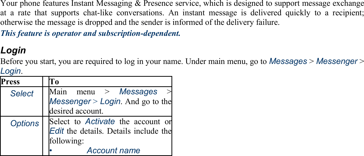 Your phone features Instant Messaging &amp; Presence service, which is designed to support message exchange at a rate that supports chat-like conversations. An instant message is delivered quickly to a recipient; otherwise the message is dropped and the sender is informed of the delivery failure. This feature is operator and subscription-dependent. Login Before you start, you are required to log in your name. Under main menu, go to Messages &gt; Messenger &gt; Login. Press To 　Select Main menu &gt; Messages &gt; Messenger &gt; Login. And go to the desired account. 　Options Select to Activate the account or Edit the details. Details include thefollowing: •   Account name 