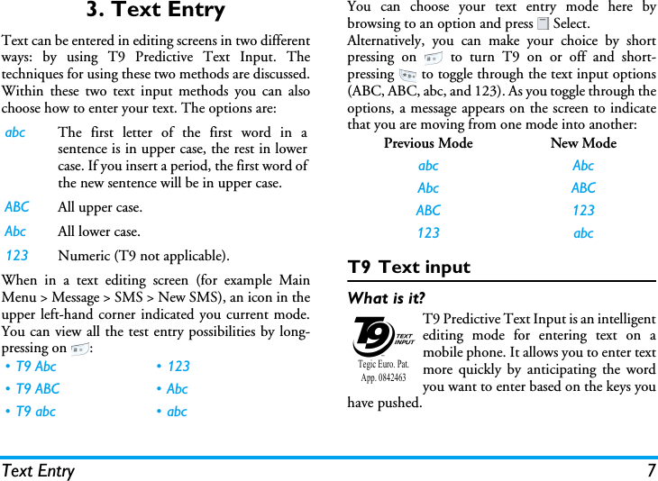 Text Entry 73. Text EntryText can be entered in editing screens in two differentways: by using T9 Predictive Text Input. Thetechniques for using these two methods are discussed.Within these two text input methods you can alsochoose how to enter your text. The options are:When in a text editing screen (for example MainMenu &gt; Message &gt; SMS &gt; New SMS), an icon in theupper left-hand corner indicated you current mode.You can view all the test entry possibilities by long-pressing on  :You can choose your text entry mode here bybrowsing to an option and press   Select.Alternatively, you can make your choice by shortpressing on   to turn T9 on or off and short-pressing   to toggle through the text input options(ABC, ABC, abc, and 123). As you toggle through theoptions, a message appears on the screen to indicatethat you are moving from one mode into another:T9 Text inputWhat is it?T9 Predictive Text Input is an intelligentediting mode for entering text on amobile phone. It allows you to enter textmore quickly by anticipating the wordyou want to enter based on the keys youhave pushed.abc The first letter of the first word in asentence is in upper case, the rest in lowercase. If you insert a period, the first word ofthe new sentence will be in upper case.ABC All upper case.Abc All lower case.123 Numeric (T9 not applicable).• T9 Abc • 123• T9 ABC • Abc•T9 abc •abcPrevious Mode New Modeabc AbcAbc ABCABC 123123 abcTegic Euro. Pat. App. 0842463