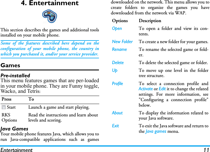 Entertainment 114. EntertainmentThis section describes the games and additional toolsinstalled on your mobile phone.Some of the features described here depend on theconfiguration of your mobile phone, the country inwhich you purchased it, and/or your service provider.GamesPre-installedThis menu features games that are per-loadedin your mobile phone. They are Funny toggle,Wacko, and Tetris:Java GamesYour mobile phone features Java, which allows you torun Java-compatible applications such as gamesdownloaded on the network. This menu allows you tocreate folders to organize the games you havedownloaded from the network via WAP.Press To Start Launch a game and start playing.RKS OptionsRead the instructions and learn aboutlevels and scoring.Options DescriptionOpen To open a folder and view its con-tents.New Folder To create a new folder for your games.Rename To rename the selected game or fold-er.Delete To delete the selected game or folder.Up To move up one level in the foldertree structure.Profile To select a connection profile andActivate or Edit it to change the relatedsettings. For more information, see&quot;Configuring a connection profile&quot;below.About To display the information related toyour Java software.Exit To exit the Java software and return tothe Java games menu.