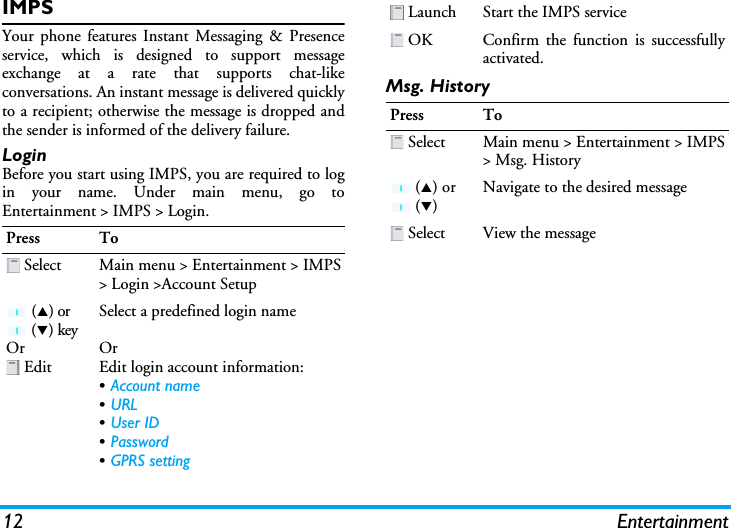 12 EntertainmentIMPSYour phone features Instant Messaging &amp; Presenceservice, which is designed to support messageexchange at a rate that supports chat-likeconversations. An instant message is delivered quicklyto a recipient; otherwise the message is dropped andthe sender is informed of the delivery failure.LoginBefore you start using IMPS, you are required to login your name. Under main menu, go toEntertainment &gt; IMPS &gt; Login.Msg. HistoryPress To Select Main menu &gt; Entertainment &gt; IMPS&gt; Login &gt;Account Setup (S) or  (T) keyOr EditSelect a predefined login nameOrEdit login account information:•Account name•URL•User ID•Password•GPRS setting Launch Start the IMPS service OK Confirm the function is successfullyactivated.Press To Select Main menu &gt; Entertainment &gt; IMPS&gt; Msg. History (S) or  (T)Navigate to the desired message Select View the message