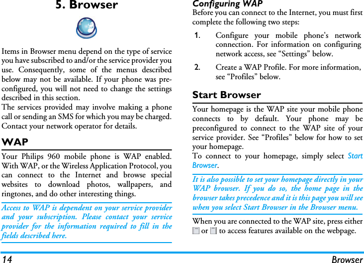 14 Browser5. BrowserItems in Browser menu depend on the type of serviceyou have subscribed to and/or the service provider youuse. Consequently, some of the menus describedbelow may not be available. If your phone was pre-configured, you will not need to change the settingsdescribed in this section.The services provided may involve making a phonecall or sending an SMS for which you may be charged.Contact your network operator for details.WAPYour Philips 960 mobile phone is WAP enabled.With WAP, or the Wireless Application Protocol, youcan connect to the Internet and browse specialwebsites to download photos, wallpapers, andringtones, and do other interesting things.Access to WAP is dependent on your service providerand your subscription. Please contact your serviceprovider for the information required to fill in thefields described here. Configuring WAPBefore you can connect to the Internet, you must firstcomplete the following two steps:Start BrowserYour homepage is the WAP site your mobile phoneconnects to by default. Your phone may bepreconfigured to connect to the WAP site of yourservice provider. See “Profiles” below for how to setyour homepage.To connect to your homepage, simply select StartBrowser.It is also possible to set your homepage directly in yourWAP browser. If you do so, the home page in thebrowser takes precedence and it is this page you will seewhen you select Start Browser in the Browser menu. When you are connected to the WAP site, press either or   to access features available on the webpage. 1. Configure your mobile phone&apos;s networkconnection. For information on configuringnetwork access, see “Settings” below.2. Create a WAP Profile. For more information,see “Profiles” below.