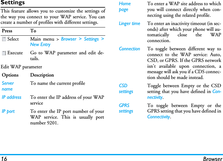 16 BrowserSettingsThis feature allows you to customize the settings ofthe way you connect to your WAP service. You cancreate a number of profiles with different settings.Edit WAP parameterPress To Select Main menu &gt; Browser &gt; Settings &gt;New Entry Execute Go to WAP parameter and edit de-tails. Options DescriptionServer nameTo name the current profileIP address To enter the IP address of your WAPserviceIP port To enter the IP port number of yourWAP service. This is usually portnumber 9201.Home pageTo enter a WAP site address to whichyou will connect directly when con-necting using the related profile.Linger time To enter an inactivity timeout (in sec-onds) after which your phone will au-tomatically close the WAPconnection.Connection To toggle between different way toconnect to the WAP service: Auto,CSD, or GPRS. If the GPRS networkisn&apos;t available upon connection, amessage will ask you if a CDS connec-tion should be made instead.CSD settingsToggle between Empty or the CSDsetting that you have defined in Con-nectivity.GPRS settingsTo toggle between Empty or theGPRS setting that you have defined inConnectivity.