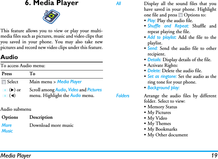 Media Player 196. Media PlayerThis feature allows you to view or play your multi-media files such as pictures, music and video clips thatyou saved in your phone. You may also take newpictures and record new video clips under this feature.AudioTo access Audio menu:Audio submenu Press To Select Main menu &gt; Media Player (X) or  (W)Scroll among Audio, Video and Picturesmenu. Highlight the Audio menu.Options DescriptionMore MusicDownload more musicAll Display all the sound files that youhave saved in your phone. Highlightone file and press   Options to:•Play: Play the audio file.•Shuffle and Repeat: Shuffle andrepeat playing the file.•Add to playlist: Add the file to theplaylist.•Send: Send the audio file to otherrecipient.•Details: Display details of the file.•Activate Rights: •Delete: Delete the audio file.•Set as ringtone: Set the audio as thering tone for your phone.•Background play: Folders Arrange the audio files by differentfolder. Select to view:•Memory Status•My Pictures•My Video• My Themes• My Bookmarks• My Other document 