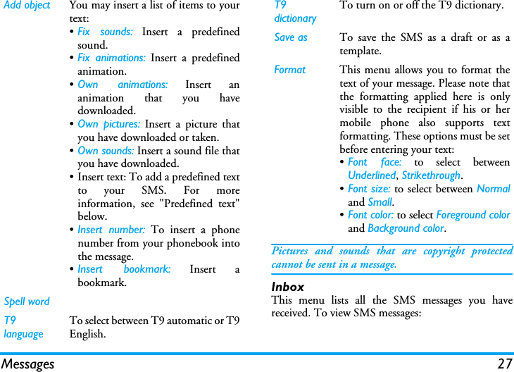 Messages 27Pictures and sounds that are copyright protectedcannot be sent in a message.InboxThis menu lists all the SMS messages you havereceived. To view SMS messages:Add object You may insert a list of items to yourtext:•Fix sounds: Insert a predefinedsound.•Fix animations: Insert a predefinedanimation.•Own animations: Insert ananimation that you havedownloaded.•Own pictures: Insert a picture thatyou have downloaded or taken.•Own sounds: Insert a sound file thatyou have downloaded.• Insert text: To add a predefined textto your SMS. For moreinformation, see &quot;Predefined text&quot;below.•Insert number: To insert a phonenumber from your phonebook intothe message.•Insert bookmark: Insert abookmark.Spell wordT9 languageTo select between T9 automatic or T9English.T9 dictionaryTo turn on or off the T9 dictionary.Save as To save the SMS as a draft or as atemplate.Format This menu allows you to format thetext of your message. Please note thatthe formatting applied here is onlyvisible to the recipient if his or hermobile phone also supports textformatting. These options must be setbefore entering your text:•Font face: to select betweenUnderlined, Strikethrough.•Font size: to select between Normaland Small.•Font color: to select Foreground colorand Background color.