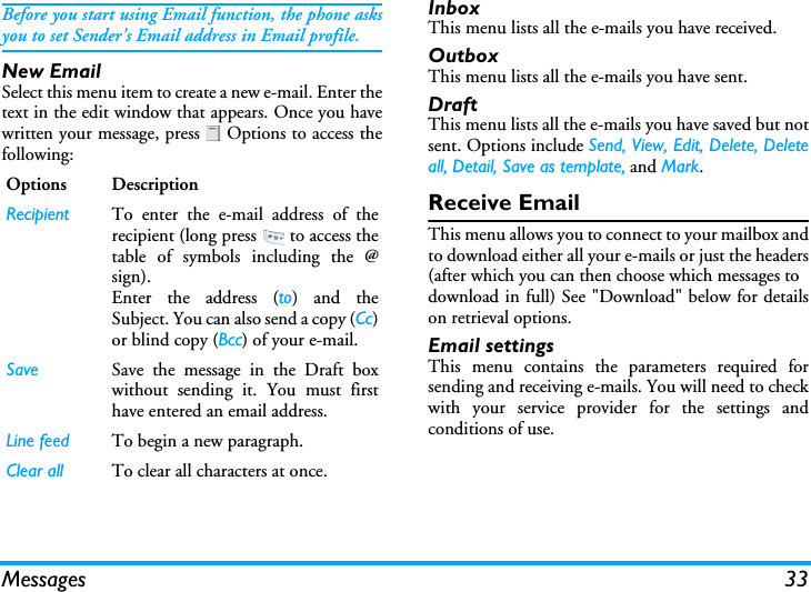 Messages 33Before you start using Email function, the phone asksyou to set Sender&apos;s Email address in Email profile.New EmailSelect this menu item to create a new e-mail. Enter thetext in the edit window that appears. Once you havewritten your message, press   Options to access thefollowing:InboxThis menu lists all the e-mails you have received.OutboxThis menu lists all the e-mails you have sent.DraftThis menu lists all the e-mails you have saved but notsent. Options include Send, View, Edit, Delete, Deleteall, Detail, Save as template, and Mark.Receive EmailThis menu allows you to connect to your mailbox andto download either all your e-mails or just the headers(after which you can then choose which messages todownload in full) See &quot;Download&quot; below for detailson retrieval options.Email settingsThis menu contains the parameters required forsending and receiving e-mails. You will need to checkwith your service provider for the settings andconditions of use.Options DescriptionRecipient To enter the e-mail address of therecipient (long press   to access thetable of symbols including the @sign).Enter the address (to) and theSubject. You can also send a copy (Cc)or blind copy (Bcc) of your e-mail.Save Save the message in the Draft boxwithout sending it. You must firsthave entered an email address.Line feed To begin a new paragraph.Clear all To clear all characters at once.