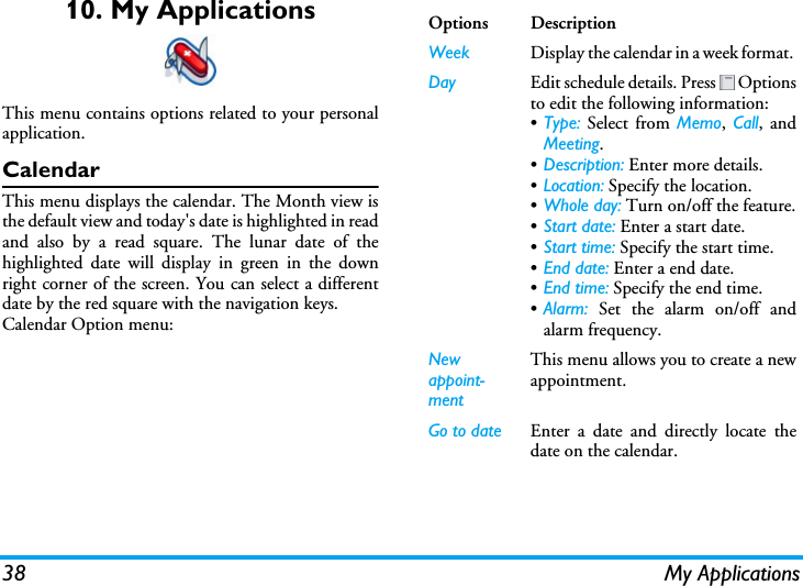 38 My Applications10. My ApplicationsThis menu contains options related to your personalapplication.CalendarThis menu displays the calendar. The Month view isthe default view and today&apos;s date is highlighted in readand also by a read square. The lunar date of thehighlighted date will display in green in the downright corner of the screen. You can select a differentdate by the red square with the navigation keys.Calendar Option menu:Options DescriptionWeek Display the calendar in a week format. Day Edit schedule details. Press   Optionsto edit the following information:•Type: Select from Memo, Call, andMeeting.•Description: Enter more details.•Location: Specify the location.•Whole day: Turn on/off the feature.•Start date: Enter a start date.•Start time: Specify the start time.•End date: Enter a end date.•End time: Specify the end time.•Alarm: Set the alarm on/off andalarm frequency.New appoint-mentThis menu allows you to create a newappointment. Go to date Enter a date and directly locate thedate on the calendar.