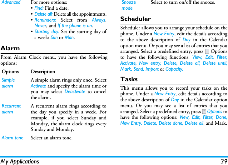 My Applications 39AlarmFrom Alarm Clock menu, you have the followingoptions:SchedulerScheduler allows you to arrange your schedule on thephone. Under a New Entry, edit the details accordingto the above description of Day in the Calendaroption menu. Or you may see a list of entries that youarranged. Select a predefined entry, press   Optionsto have the following functions: View, Edit, Filter,Activate, New entry, Delete, Delete all, Delete until,Mark, Send, Import or Capacity.TasksThis menu allows you to record your tasks on thephone. Under a New Entry, edit details according tothe above description of Day in the Calendar optionmenu. Or you may see a list of entries that youarranged. Select a predefined entry, press   Options tohave the following options: View, Edit, Filter, Done,New Entry, Delete, Delete done, Delete all, and Mark.Advanced For more options:•Find: Find a date.•Delete all: Delete all the appointments.•Reminders: Select from Always,Never, and If the phone is on.•Starting day: Set the starting day ofa week: Sun or Mon.Options DescriptionSimple alarmA simple alarm rings only once. SelectActivate and specify the alarm time oryou may select Deactivate to cancelthe alarm.Recurrent alarmA recurrent alarm rings according tothe day you specify in a week. Forexample, if you select Sunday andMonday, the alarm clock rings everySunday and Monday. Alarm tone Select an alarm tone.Snooze modeSelect to turn on/off the snooze.