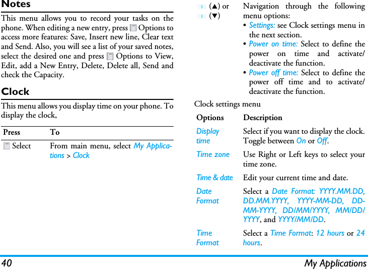 40 My ApplicationsNotesThis menu allows you to record your tasks on thephone. When editing a new entry, press   Options toaccess more features: Save, Insert new line, Clear textand Send. Also, you will see a list of your saved notes,select the desired one and press   Options to View,Edit, add a New Entry, Delete, Delete all, Send andcheck the Capacity.ClockThis menu allows you display time on your phone. Todisplay the clock,Clock settings menuPress To Select From main menu, select My Applica-tions &gt; Clock (S) or  (T)Navigation through the followingmenu options:•Settings: see Clock settings menu inthe next section.•Power on time: Select to define thepower on time and activate/deactivate the function.•Power off time: Select to define thepower off time and to activate/deactivate the function.Options DescriptionDisplay timeSelect if you want to display the clock.Toggle between On or Off.Time zone Use Right or Left keys to select yourtime zone.Time &amp; date Edit your current time and date.Date FormatSelect a Date Format: YYYY.MM.DD,DD.MM.YYYY, YYYY-MM-DD, DD-MM-YYYY, DD/MM/YYYY, MM/DD/YYYY, and YYYY/MM/DD.Time FormatSelect a Time Format: 12 hours or 24hours.