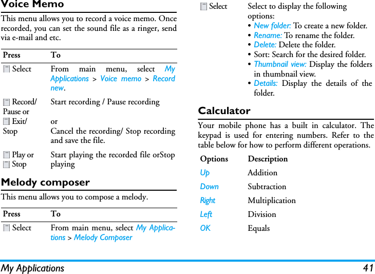 My Applications 41Voice MemoThis menu allows you to record a voice memo. Oncerecorded, you can set the sound file as a ringer, sendvia e-mail and etc.Melody composerThis menu allows you to compose a melody.CalculatorYour mobile phone has a built in calculator. Thekeypad is used for entering numbers. Refer to thetable below for how to perform different operations.Press To Select From main menu, select MyApplications &gt; Voice memo &gt; Recordnew. Record/Pause or  Exit/StopStart recording / Pause recordingorCancel the recording/ Stop recordingand save the file. Play or  StopStart playing the recorded file orStopplayingPress To Select From main menu, select My Applica-tions &gt; Melody Composer Select Select to display the following options:•New folder: To create a new folder.•Rename: To rename the folder.•Delete: Delete the folder.• Sort: Search for the desired folder.•Thumbnail view: Display the foldersin thumbnail view.•Details: Display the details of thefolder.Options DescriptionUp AdditionDown SubtractionRight MultiplicationLeft DivisionOK Equals