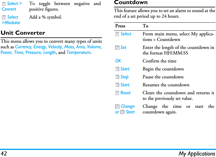 42 My ApplicationsUnit ConverterThis menu allows you to convert many types of unitssuch as Currency, Energy, Velocity, Mass, Area, Volume,Power, Time, Pressure, Length, and Temperature.CountdownThis feature allows you to set an alarm to sound at theend of a set period up to 24 hours. Select &gt; ConvertTo toggle between negative andpositive figures. Select &gt;ModularAdd a % symbol.Press To Select From main menu, select My applica-tions &gt; Countdown Set Enter the length of the countdown inthe format HH:MM:SSOK Confirm the time Start Begin the countdown Stop Pause the countdown Start Resumes the countdown Reset Clears the countdown and returns itto the previously set value. Change or  StartChange the time or start thecountdown again.