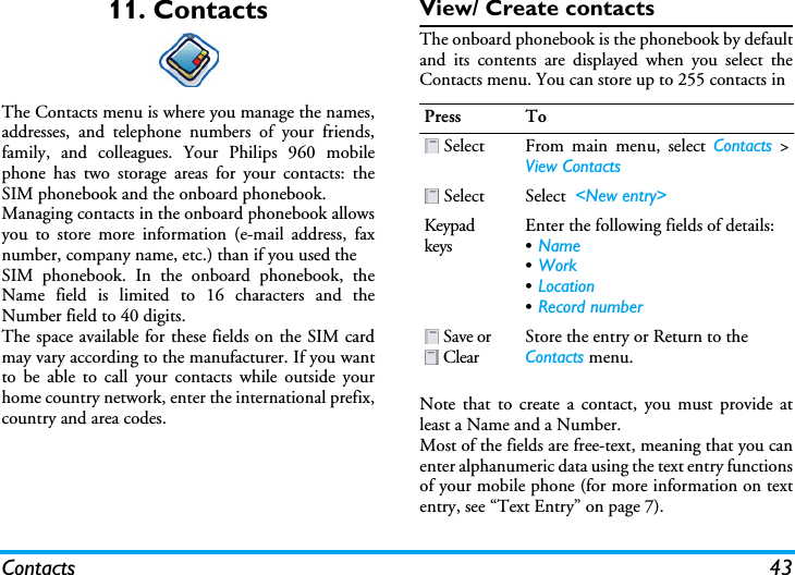 Contacts 4311. ContactsThe Contacts menu is where you manage the names,addresses, and telephone numbers of your friends,family, and colleagues. Your Philips 960 mobilephone has two storage areas for your contacts: theSIM phonebook and the onboard phonebook.Managing contacts in the onboard phonebook allowsyou to store more information (e-mail address, faxnumber, company name, etc.) than if you used theSIM phonebook. In the onboard phonebook, theName field is limited to 16 characters and theNumber field to 40 digits.The space available for these fields on the SIM cardmay vary according to the manufacturer. If you wantto be able to call your contacts while outside yourhome country network, enter the international prefix,country and area codes.View/ Create contactsThe onboard phonebook is the phonebook by defaultand its contents are displayed when you select theContacts menu. You can store up to 255 contacts inNote that to create a contact, you must provide atleast a Name and a Number.Most of the fields are free-text, meaning that you canenter alphanumeric data using the text entry functionsof your mobile phone (for more information on textentry, see “Text Entry” on page 7).Press To Select From main menu, select Contacts &gt;View Contacts Select Select  &lt;New entry&gt;Keypad keysEnter the following fields of details:•Name•Work•Location•Record number Save or  ClearStore the entry or Return to the Contacts menu.