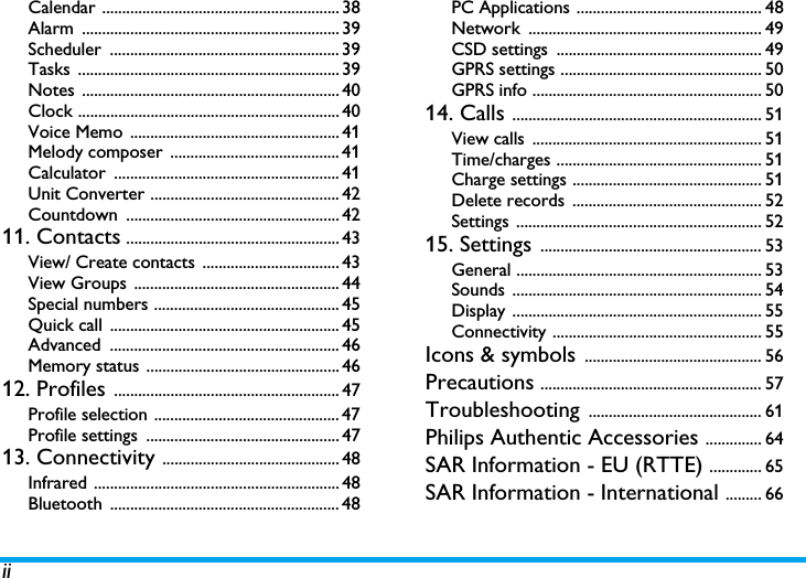 iiCalendar ........................................................... 38Alarm ................................................................ 39Scheduler ......................................................... 39Tasks ................................................................. 39Notes ................................................................ 40Clock ................................................................. 40Voice Memo  .................................................... 41Melody composer  .......................................... 41Calculator ........................................................ 41Unit Converter ............................................... 42Countdown ..................................................... 4211. Contacts ..................................................... 43View/ Create contacts  .................................. 43View Groups  ................................................... 44Special numbers .............................................. 45Quick call  ......................................................... 45Advanced ......................................................... 46Memory status ................................................ 4612. Profiles ........................................................ 47Profile selection .............................................. 47Profile settings  ................................................ 4713. Connectivity ............................................ 48Infrared ............................................................. 48Bluetooth ......................................................... 48PC Applications .............................................. 48Network .......................................................... 49CSD settings  ................................................... 49GPRS settings .................................................. 50GPRS info ......................................................... 5014. Calls .............................................................. 51View calls  ......................................................... 51Time/charges ................................................... 51Charge settings ............................................... 51Delete records  ............................................... 52Settings ............................................................. 5215. Settings ....................................................... 53General ............................................................. 53Sounds .............................................................. 54Display .............................................................. 55Connectivity .................................................... 55Icons &amp; symbols ............................................ 56Precautions ....................................................... 57Troubleshooting ........................................... 61Philips Authentic Accessories .............. 64SAR Information - EU (RTTE) ............. 65SAR Information - International ......... 66