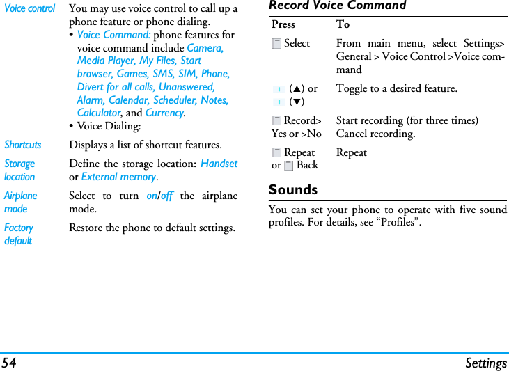 54 SettingsRecord Voice CommandSoundsYou can set your phone to operate with five soundprofiles. For details, see “Profiles”.Voice control You may use voice control to call up aphone feature or phone dialing.•Voice Command: phone features for voice command include Camera, Media Player, My Files, Start browser, Games, SMS, SIM, Phone, Divert for all calls, Unanswered, Alarm, Calendar, Scheduler, Notes, Calculator, and Currency.•Voice Dialing:Shortcuts Displays a list of shortcut features.Storage locationDefine the storage location: Handsetor External memory.Airplane modeSelect to turn on/off the airplanemode.FactorydefaultRestore the phone to default settings.Press To Select From main menu, select Settings&gt;General &gt; Voice Control &gt;Voice com-mand (S) or  (T)Toggle to a desired feature. Record&gt;Yes or &gt;NoStart recording (for three times)Cancel recording. Repeat or  BackRepeat