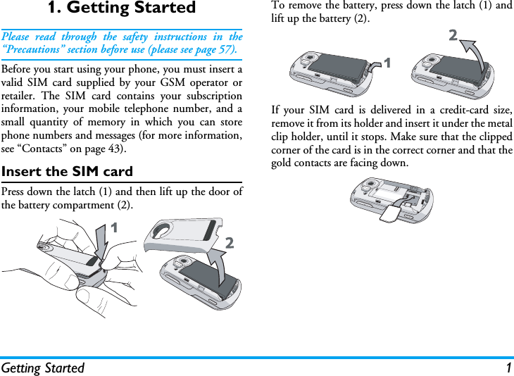 Getting Started 11. Getting StartedPlease read through the safety instructions in the“Precautions” section before use (please see page 57).Before you start using your phone, you must insert avalid SIM card supplied by your GSM operator orretailer. The SIM card contains your subscriptioninformation, your mobile telephone number, and asmall quantity of memory in which you can storephone numbers and messages (for more information,see “Contacts” on page 43).Insert the SIM cardPress down the latch (1) and then lift up the door ofthe battery compartment (2).To remove the battery, press down the latch (1) andlift up the battery (2).If your SIM card is delivered in a credit-card size,remove it from its holder and insert it under the metalclip holder, until it stops. Make sure that the clippedcorner of the card is in the correct corner and that thegold contacts are facing down.